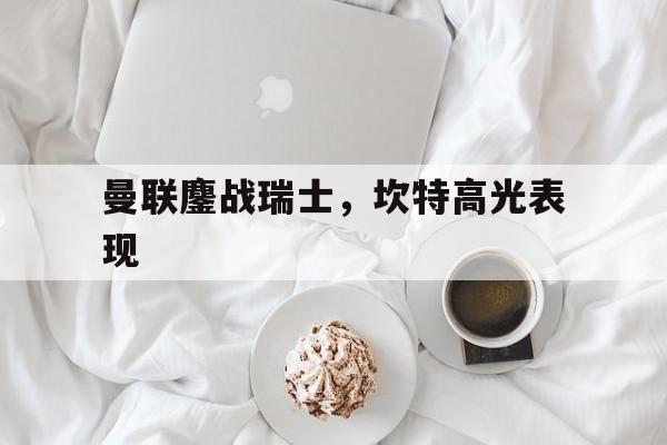 曼联鏖战瑞士，坎特高光表现